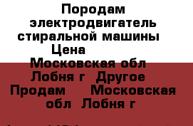 Породам электродвигатель стиральной машины › Цена ­ 2 000 - Московская обл., Лобня г. Другое » Продам   . Московская обл.,Лобня г.